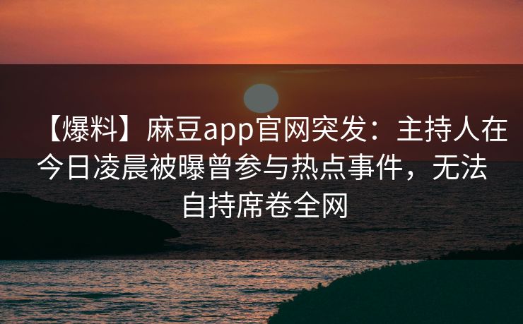 【爆料】麻豆app官网突发：主持人在今日凌晨被曝曾参与热点事件，无法自持席卷全网