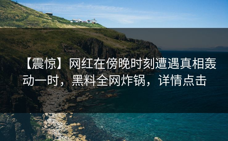 【震惊】网红在傍晚时刻遭遇真相轰动一时，黑料全网炸锅，详情点击