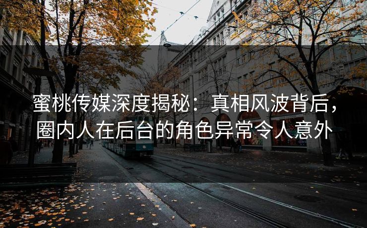 蜜桃传媒深度揭秘：真相风波背后，圈内人在后台的角色异常令人意外