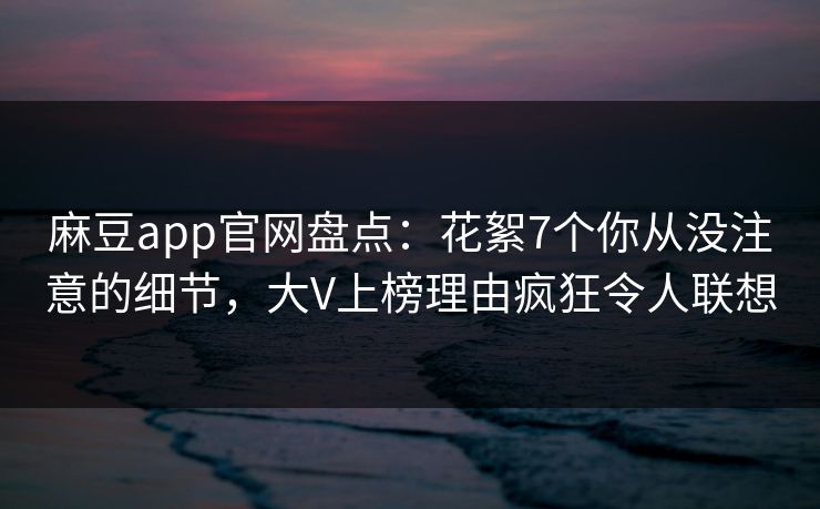 麻豆app官网盘点：花絮7个你从没注意的细节，大V上榜理由疯狂令人联想