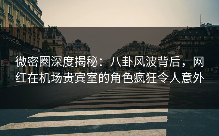 微密圈深度揭秘：八卦风波背后，网红在机场贵宾室的角色疯狂令人意外