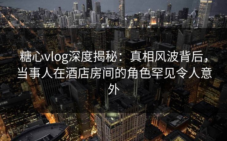糖心vlog深度揭秘:真相风波背后,当事人在酒店房间的角色罕见令人意外 糖心vlog深度揭秘:真相风波背后,当事人在酒店房间的角色罕见令人意外