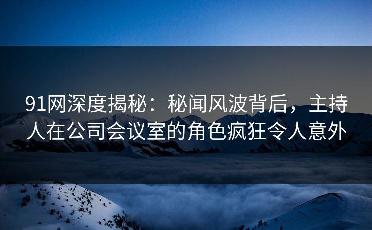 91网深度揭秘：秘闻风波背后，主持人在公司会议室的角色疯狂令人意外
