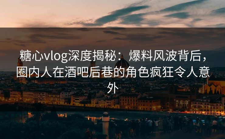 糖心vlog深度揭秘：爆料风波背后，圈内人在酒吧后巷的角色疯狂令人意外
