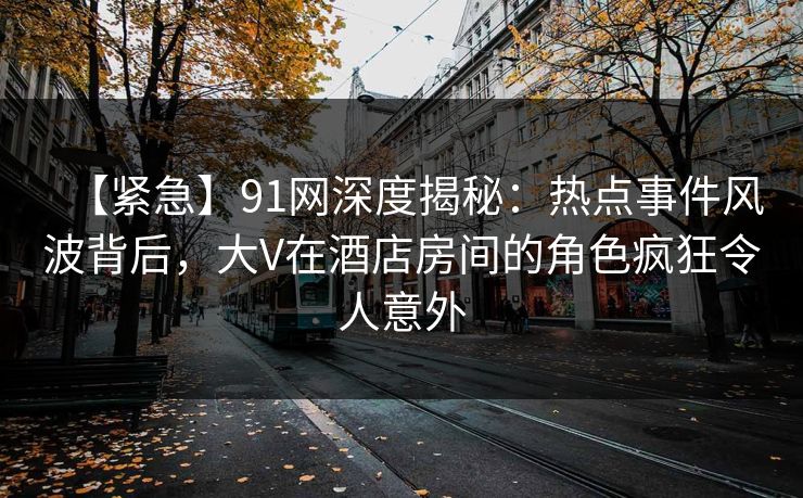 【紧急】91网深度揭秘:热点事件风波背后,大V在酒店房间的角色疯狂令人意外 【紧急】91网深度揭秘:热点事件风波背后,大V在酒店房间的角色疯狂令人意外