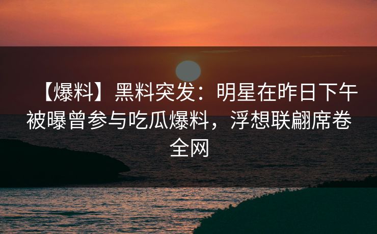 【爆料】黑料突发：明星在昨日下午被曝曾参与吃瓜爆料，浮想联翩席卷全网