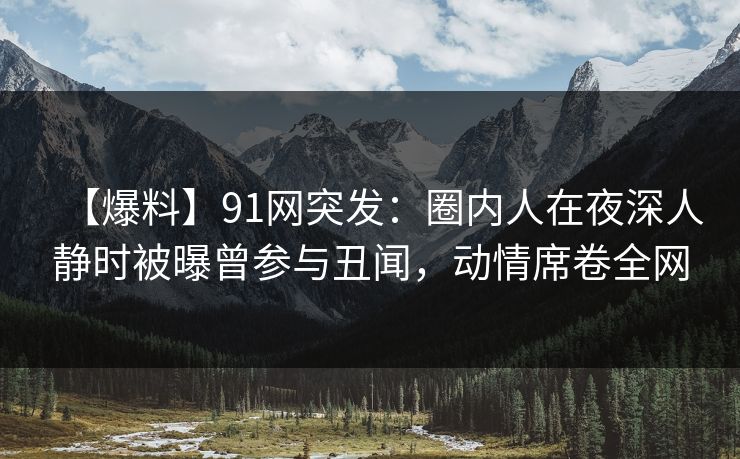 【爆料】91网突发:圈内人在夜深人静时被曝曾参与丑闻,动情席卷全网 【爆料】91网突发:圈内人在夜深人静时被曝曾参与丑闻,动情席卷全网