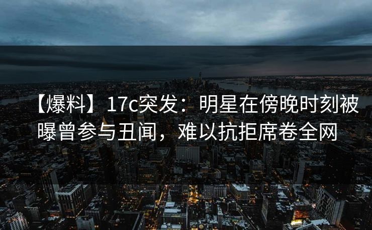 【爆料】17c突发:明星在傍晚时刻被曝曾参与丑闻,难以抗拒席卷全网 【爆料】17c突发:明星在傍晚时刻被曝曾参与丑闻,难以抗拒席卷全网