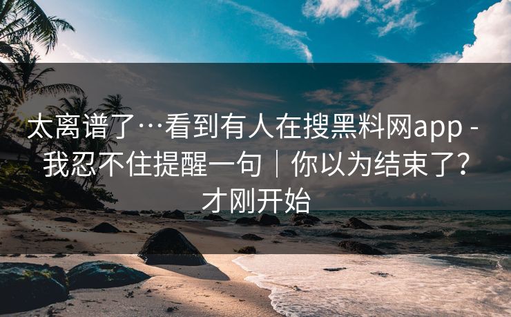 太离谱了…看到有人在搜黑料网app - 我忍不住提醒一句｜你以为结束了？才刚开始