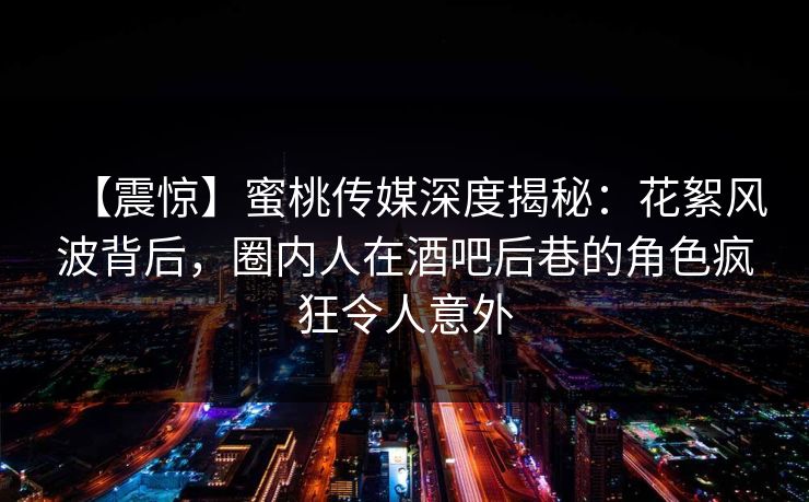 【震惊】蜜桃传媒深度揭秘：花絮风波背后，圈内人在酒吧后巷的角色疯狂令人意外
