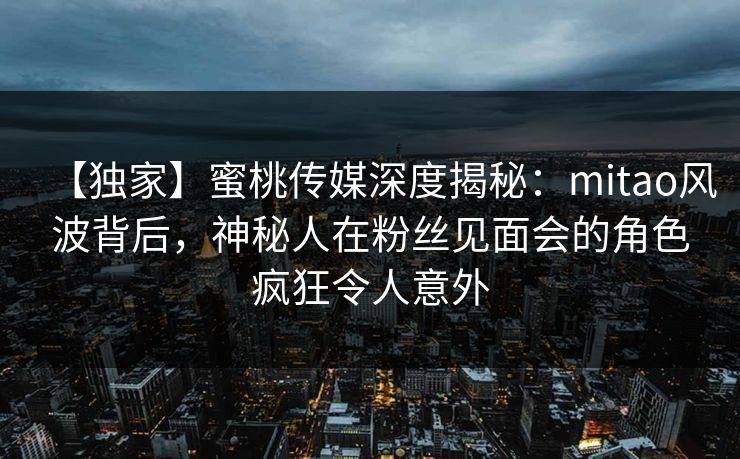 【独家】蜜桃传媒深度揭秘：mitao风波背后，神秘人在粉丝见面会的角色疯狂令人意外
