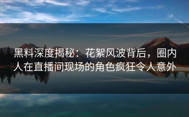 黑料深度揭秘：花絮风波背后，圈内人在直播间现场的角色疯狂令人意外