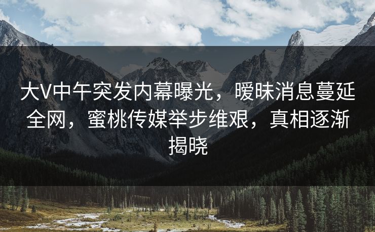 大V中午突发内幕曝光，暧昧消息蔓延全网，蜜桃传媒举步维艰，真相逐渐揭晓