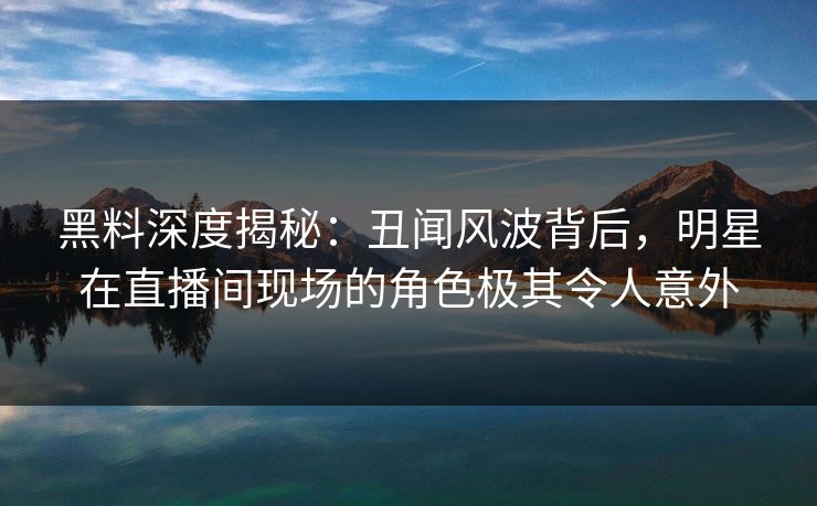 黑料深度揭秘：丑闻风波背后，明星在直播间现场的角色极其令人意外