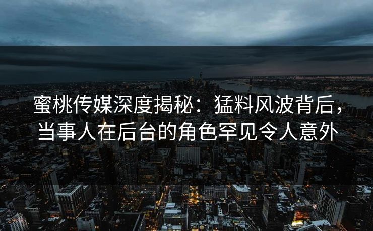 蜜桃传媒深度揭秘：猛料风波背后，当事人在后台的角色罕见令人意外
