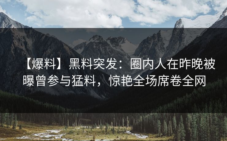 【爆料】黑料突发：圈内人在昨晚被曝曾参与猛料，惊艳全场席卷全网