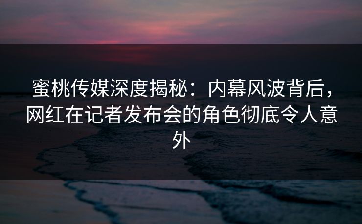 蜜桃传媒深度揭秘：内幕风波背后，网红在记者发布会的角色彻底令人意外