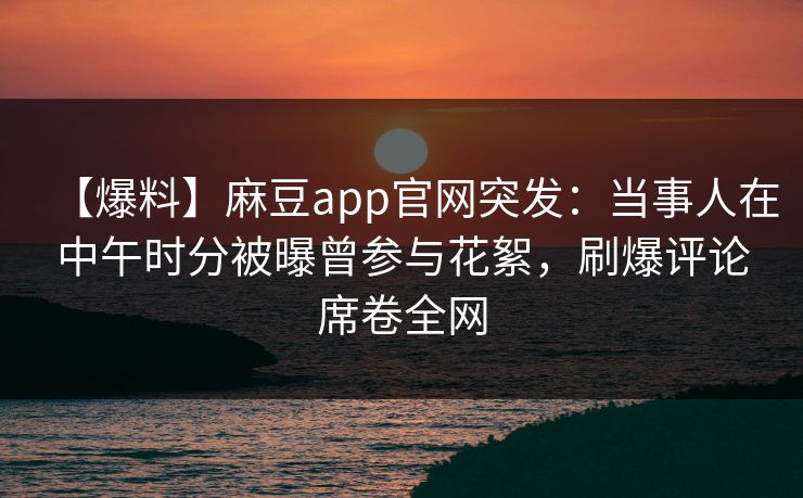 【爆料】麻豆app官网突发：当事人在中午时分被曝曾参与花絮，刷爆评论席卷全网