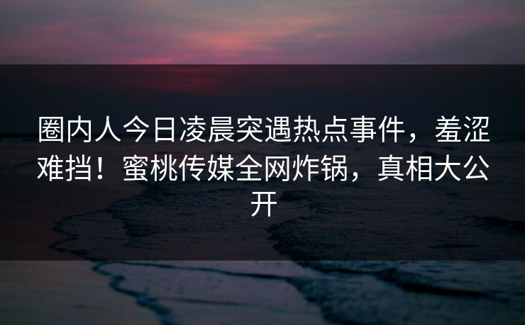 圈内人今日凌晨突遇热点事件，羞涩难挡！蜜桃传媒全网炸锅，真相大公开
