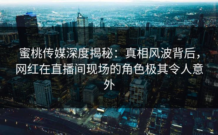 蜜桃传媒深度揭秘：真相风波背后，网红在直播间现场的角色极其令人意外