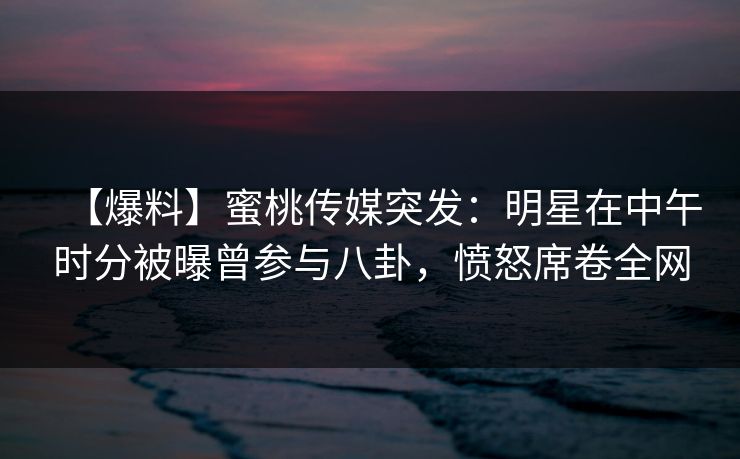 【爆料】蜜桃传媒突发：明星在中午时分被曝曾参与八卦，愤怒席卷全网