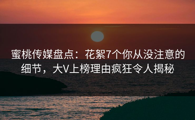 蜜桃传媒盘点：花絮7个你从没注意的细节，大V上榜理由疯狂令人揭秘