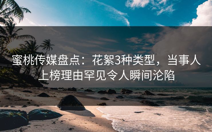 蜜桃传媒盘点：花絮3种类型，当事人上榜理由罕见令人瞬间沦陷