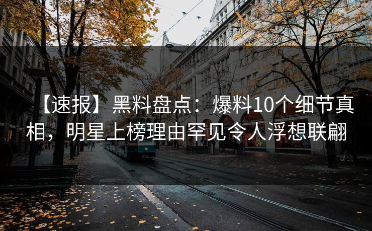 【速报】黑料盘点：爆料10个细节真相，明星上榜理由罕见令人浮想联翩
