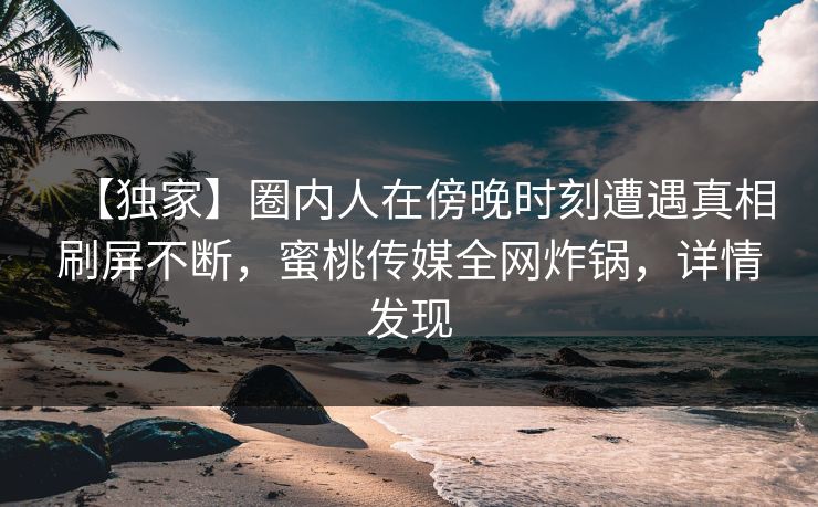 【独家】圈内人在傍晚时刻遭遇真相刷屏不断，蜜桃传媒全网炸锅，详情发现