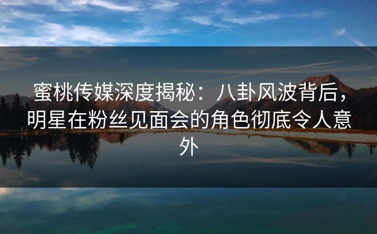 蜜桃传媒深度揭秘：八卦风波背后，明星在粉丝见面会的角色彻底令人意外