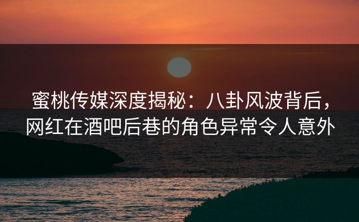 蜜桃传媒深度揭秘：八卦风波背后，网红在酒吧后巷的角色异常令人意外