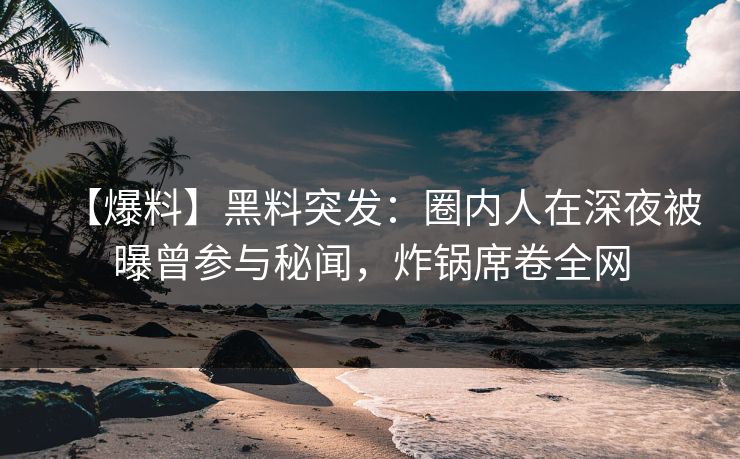 【爆料】黑料突发：圈内人在深夜被曝曾参与秘闻，炸锅席卷全网