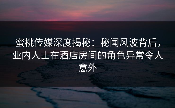 蜜桃传媒深度揭秘：秘闻风波背后，业内人士在酒店房间的角色异常令人意外