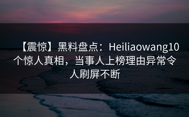 【震惊】黑料盘点：Heiliaowang10个惊人真相，当事人上榜理由异常令人刷屏不断