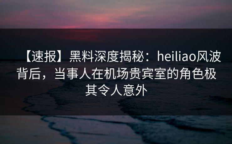 【速报】黑料深度揭秘：heiliao风波背后，当事人在机场贵宾室的角色极其令人意外