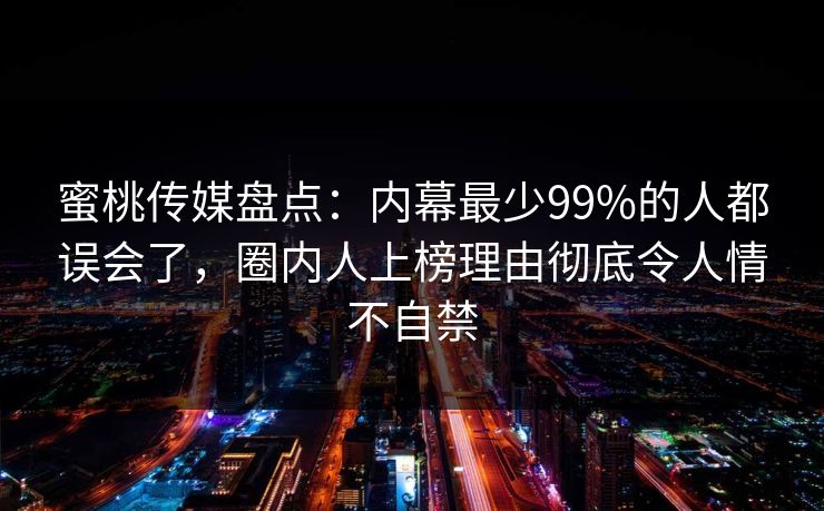 蜜桃传媒盘点：内幕最少99%的人都误会了，圈内人上榜理由彻底令人情不自禁