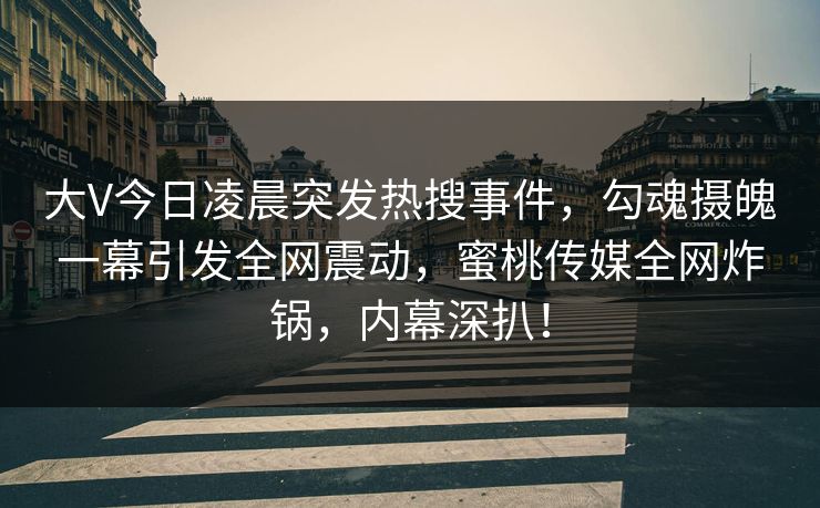大V今日凌晨突发热搜事件，勾魂摄魄一幕引发全网震动，蜜桃传媒全网炸锅，内幕深扒！