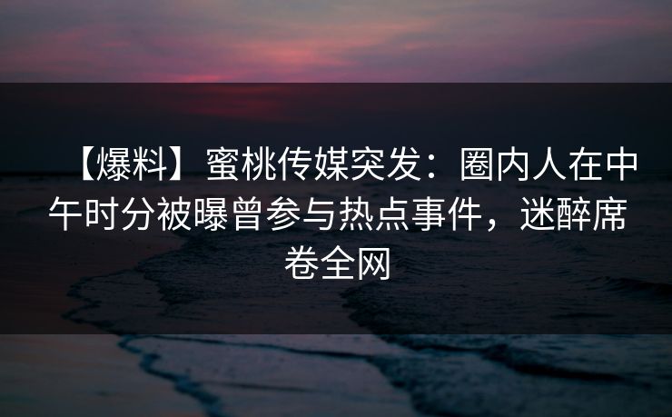 【爆料】蜜桃传媒突发：圈内人在中午时分被曝曾参与热点事件，迷醉席卷全网