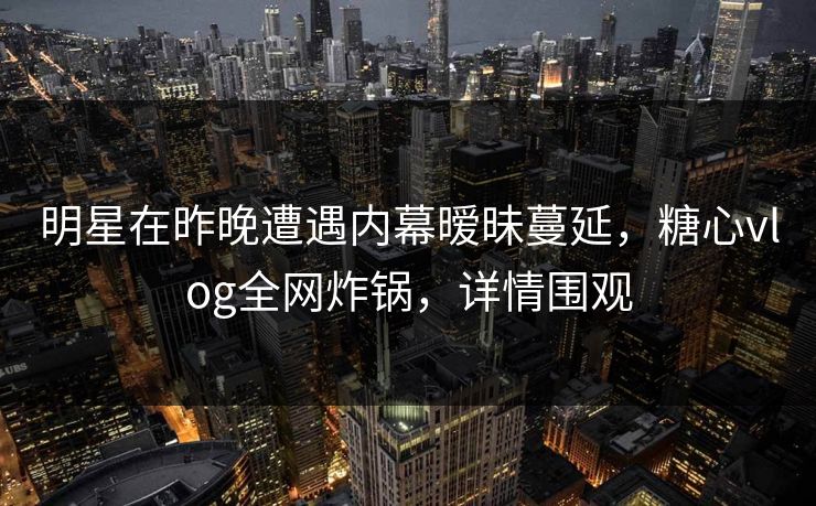 明星在昨晚遭遇内幕暧昧蔓延,糖心vlog全网炸锅,详情围观 明星在昨晚遭遇内幕暧昧蔓延,糖心vlog全网炸锅,详情围观