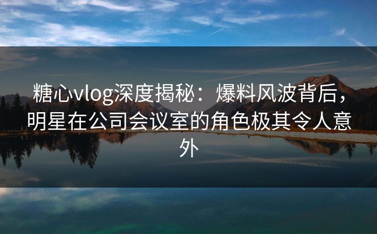 糖心vlog深度揭秘:爆料风波背后,明星在公司会议室的角色极其令人意外 糖心vlog深度揭秘:爆料风波背后,明星在公司会议室的角色极其令人意外