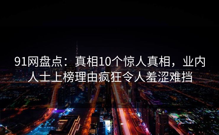 91网盘点:真相10个惊人真相,业内人士上榜理由疯狂令人羞涩难挡 91网盘点:真相10个惊人真相,业内人士上榜理由疯狂令人羞涩难挡