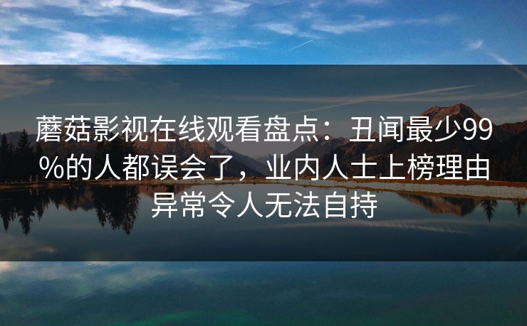 蘑菇影视在线观看盘点：丑闻最少99%的人都误会了，业内人士上榜理由异常令人无法自持