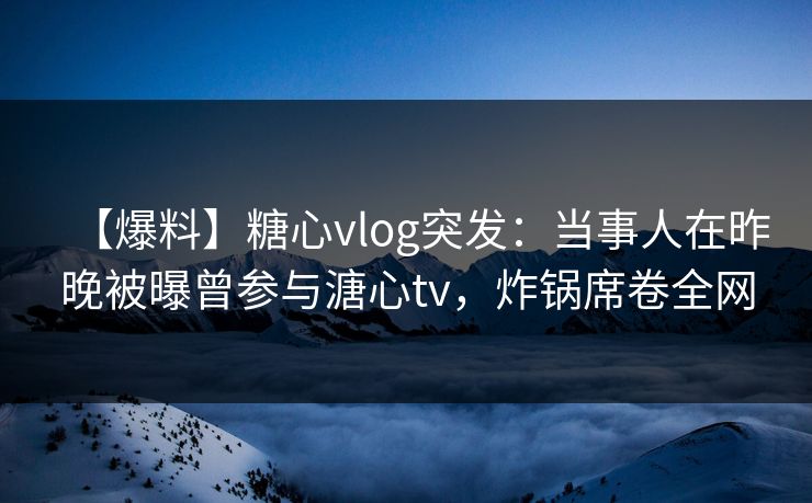【爆料】糖心vlog突发：当事人在昨晚被曝曾参与溏心tv，炸锅席卷全网