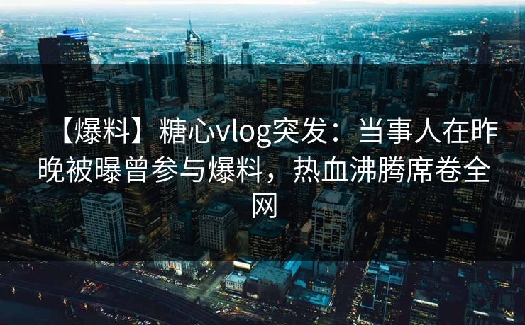 【爆料】糖心vlog突发：当事人在昨晚被曝曾参与爆料，热血沸腾席卷全网