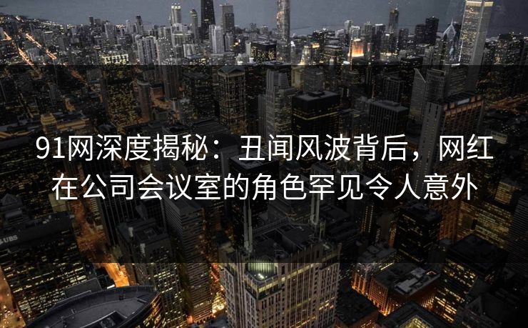 91网深度揭秘：丑闻风波背后，网红在公司会议室的角色罕见令人意外