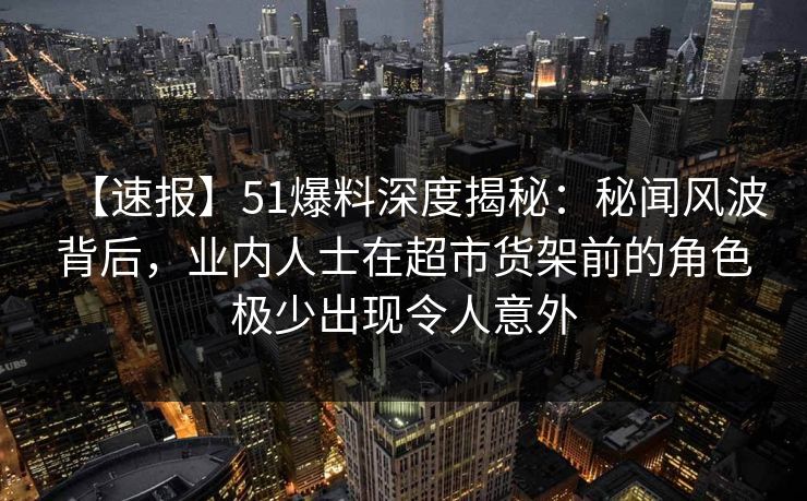 【速报】51爆料深度揭秘:秘闻风波背后,业内人士在超市货架前的角色极少出现令人意外 【速报】51爆料深度揭秘:秘闻风波背后,业内人士在超市货架前的角色极少出现令人意外