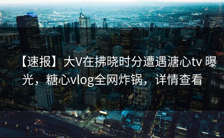 【速报】大V在拂晓时分遭遇溏心tv 曝光,糖心vlog全网炸锅,详情查看 【速报】大V在拂晓时分遭遇溏心tv 曝光,糖心vlog全网炸锅,详情查看