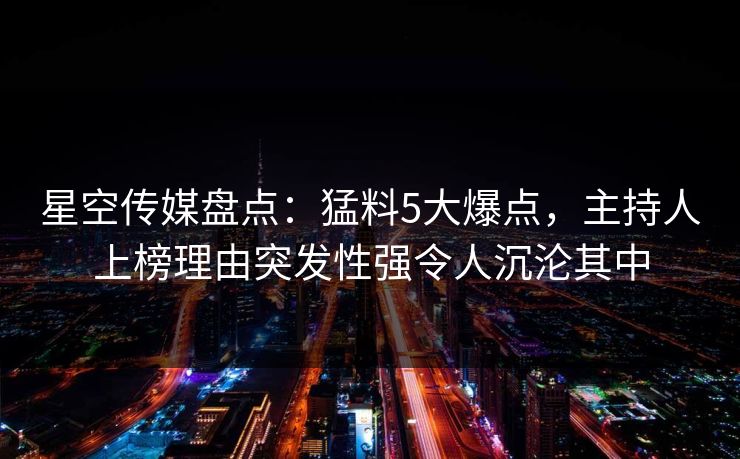 星空传媒盘点：猛料5大爆点，主持人上榜理由突发性强令人沉沦其中