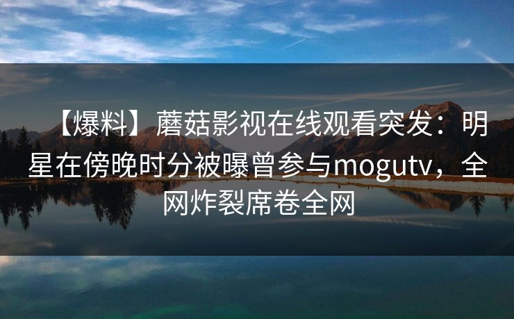 【爆料】蘑菇影视在线观看突发:明星在傍晚时分被曝曾参与mogutv,全网炸裂席卷全网 【爆料】蘑菇影视在线观看突发:明星在傍晚时分被曝曾参与mogutv,全网炸裂席卷全网