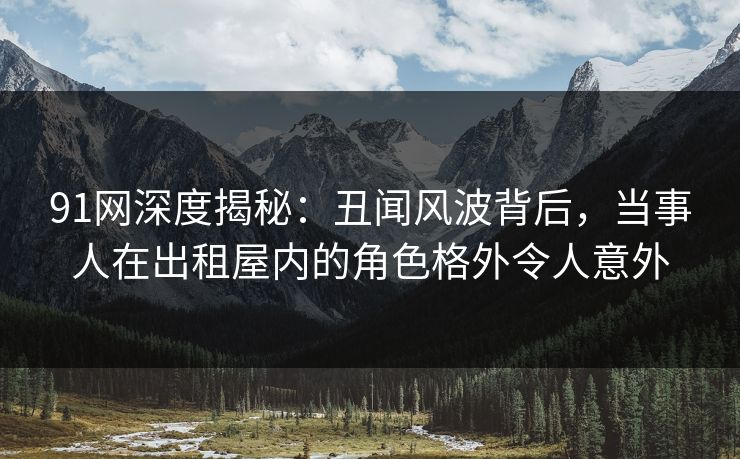 91网深度揭秘:丑闻风波背后,当事人在出租屋内的角色格外令人意外 91网深度揭秘:丑闻风波背后,当事人在出租屋内的角色格外令人意外